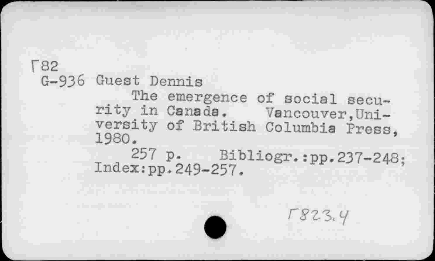 ﻿r82 G-93&	Guest Dennis The emergence of social security in Canada.	Vancouver,Uni- 198Qity °f British Columbia Press, 257 p. Bibliogr.:pp.237-248; Index:pp.249-257.
